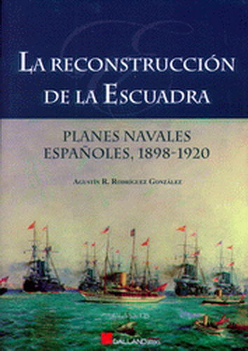LA RECONSTRUCCIÓN DE LA ESCUADRA. PLANES NAVALES ESPAÑOLES, 1898-1920.