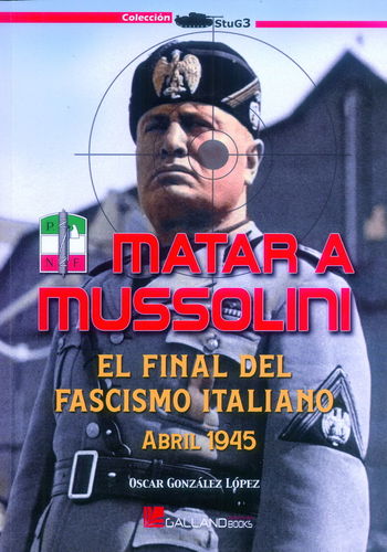MATAR A MUSSOLINI. EL FINAL DEL FASCISMO ITALIANO, ABRIL 1945.